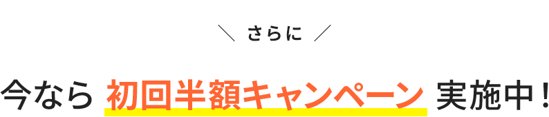 さらに今なら初回半額キャンペーン実施中！